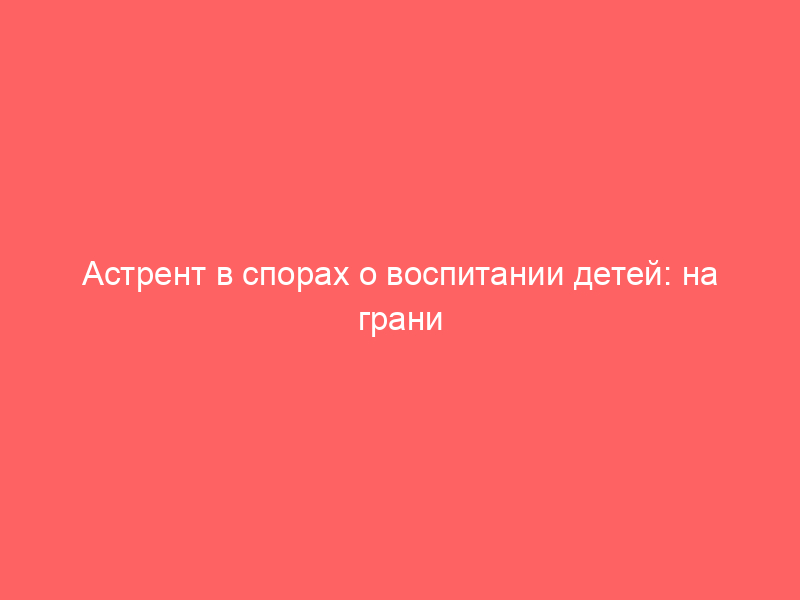 Астрент в спорах о воспитании детей: на грани возможного