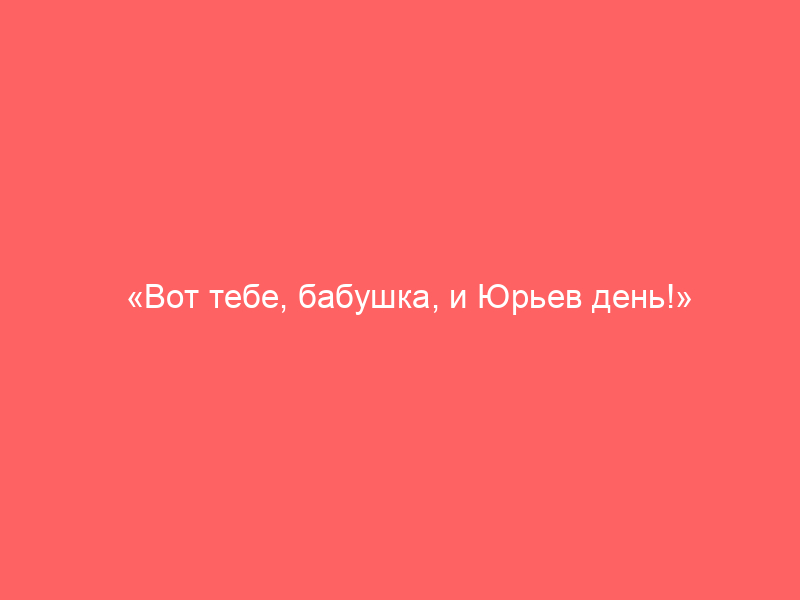 «Вот тебе, бабушка, и Юрьев день!»