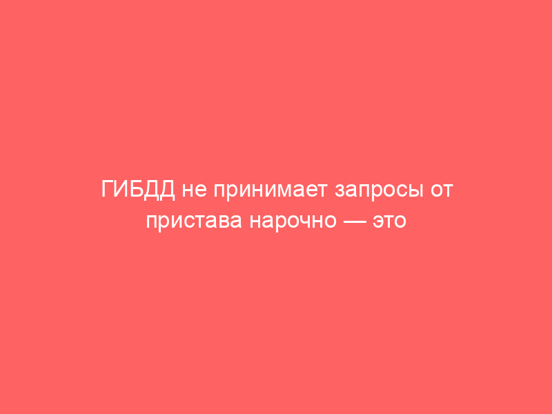 ГИБДД не принимает запросы от пристава нарочно — это нормально?