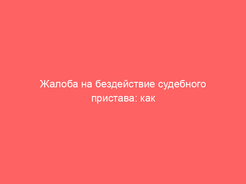 Жалоба на бездействие судебного пристава: как заставить его снять арест с машины