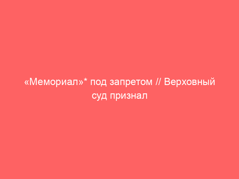 «Мемориал»* под запретом // Верховный суд признал международное движение экстремистским