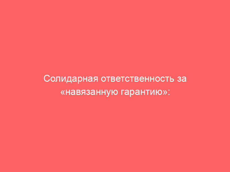 Солидарная ответственность за «навязанную гарантию»: как Конституционный Суд пробивает «корпоративную вуаль» в потребительских отношениях