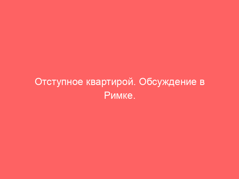 Отступное квартирой. Обсуждение в Римке.