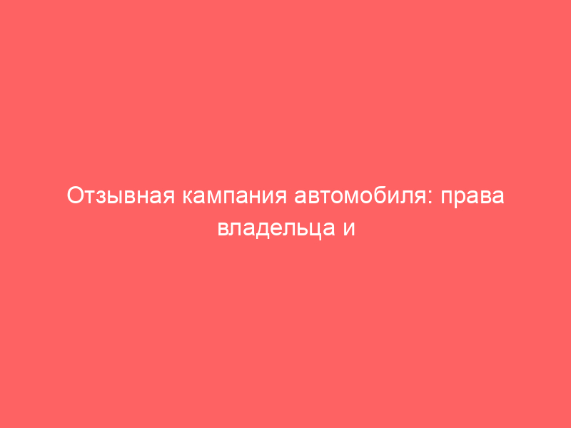 Отзывная кампания автомобиля: права владельца и обязанности дилера