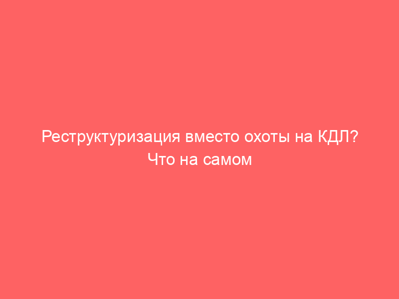 Реструктуризация вместо охоты на КДЛ? Что на самом деле меняет законопроект № 1188799-8