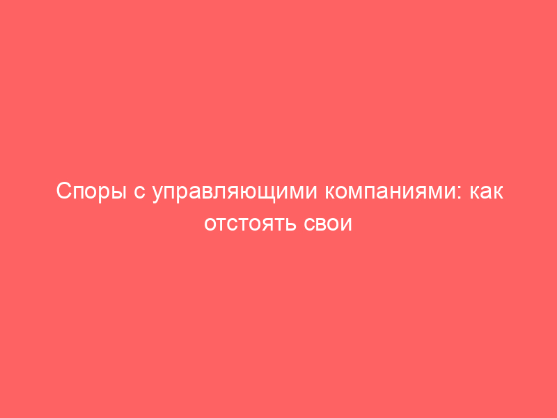 Споры с управляющими компаниями: как отстоять свои права по ЖКХ