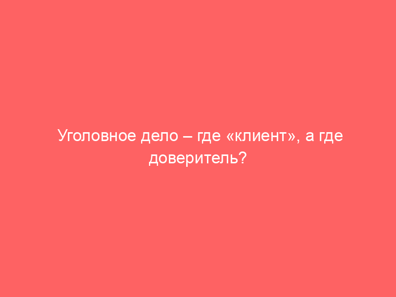 Уголовное дело – где «клиент», а где доверитель?