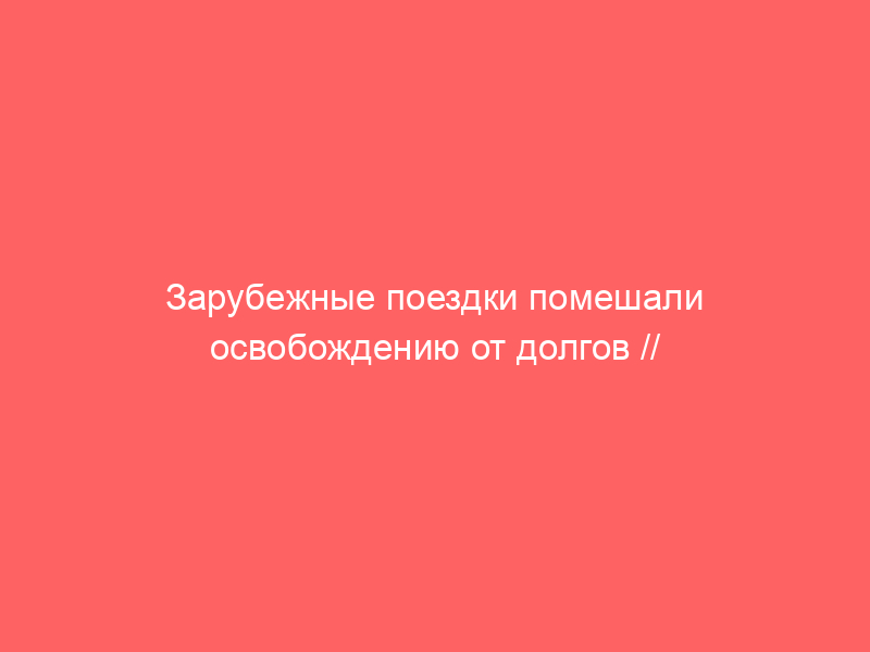 Зарубежные поездки помешали освобождению от долгов // Кейс месяца по банкротству