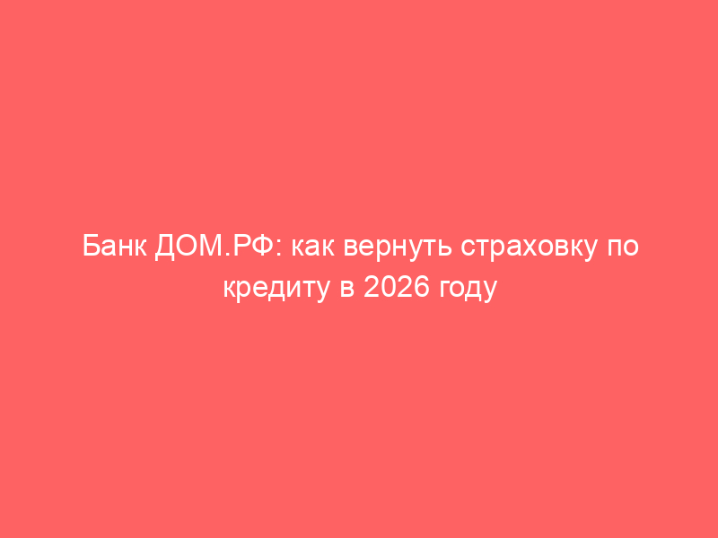 Банк ДОМ.РФ: как вернуть страховку по кредиту в 2026 году — полная инструкция