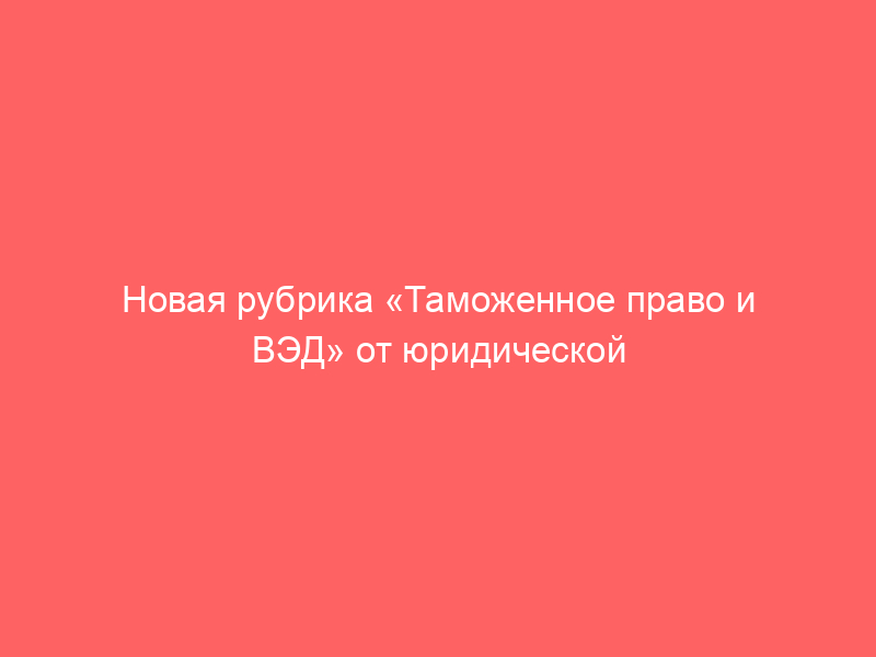 Новая рубрика «Таможенное право и ВЭД» от юридической фирмы BBNP и Закон.ру!