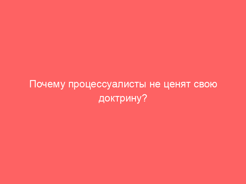 Почему процессуалисты не ценят свою доктрину?