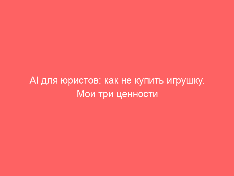 AI для юристов: как не купить игрушку. Мои три ценности LLM