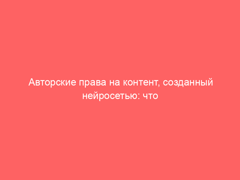 Авторские права на контент, созданный нейросетью: что важно учесть
