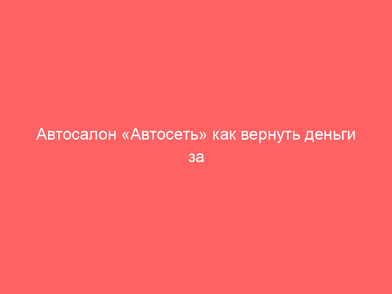 Автосалон «Автосеть» как вернуть деньги за навязанные дополнительные услуги