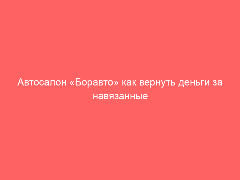 Автосалон «Боравто» как вернуть деньги за навязанные дополнительные услуги