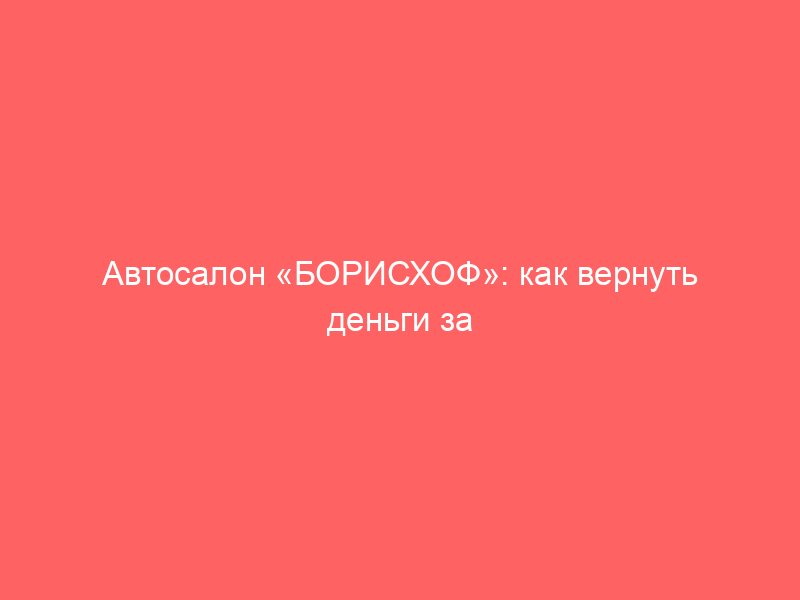 Автосалон «БОРИСХОФ»: как вернуть деньги за навязанные дополнительные услуги