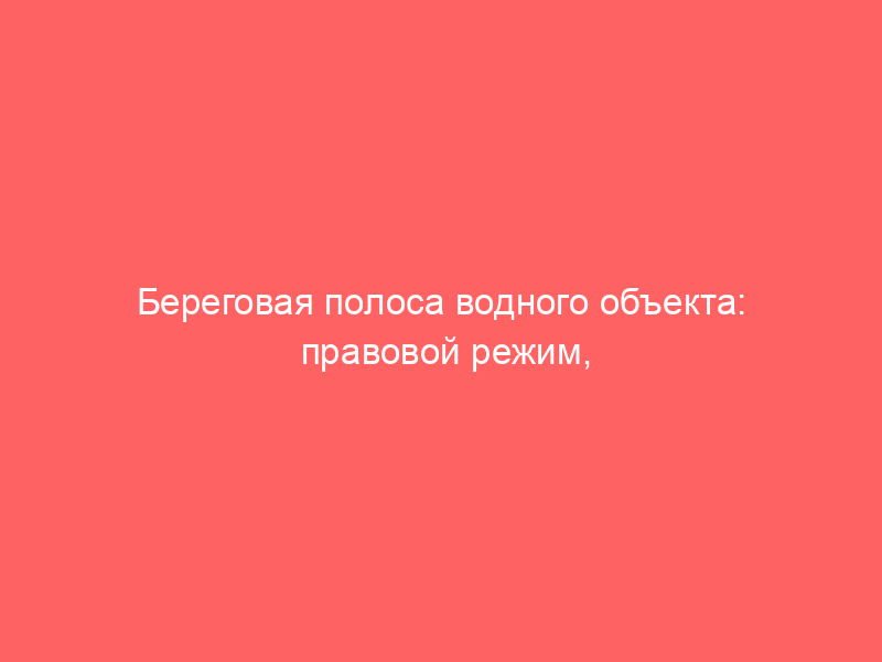 Береговая полоса водного объекта: правовой режим, ограничения и судебные споры