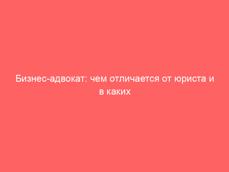 Бизнес-адвокат: чем отличается от юриста и в каких ситуациях нужен компании