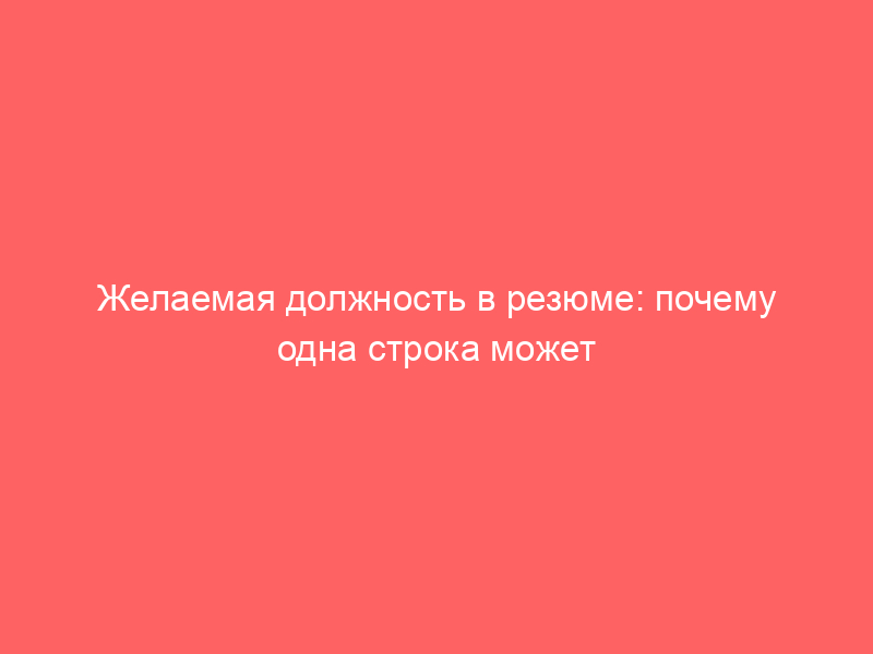 Желаемая должность в резюме: почему одна строка может стоить приглашения на собеседование