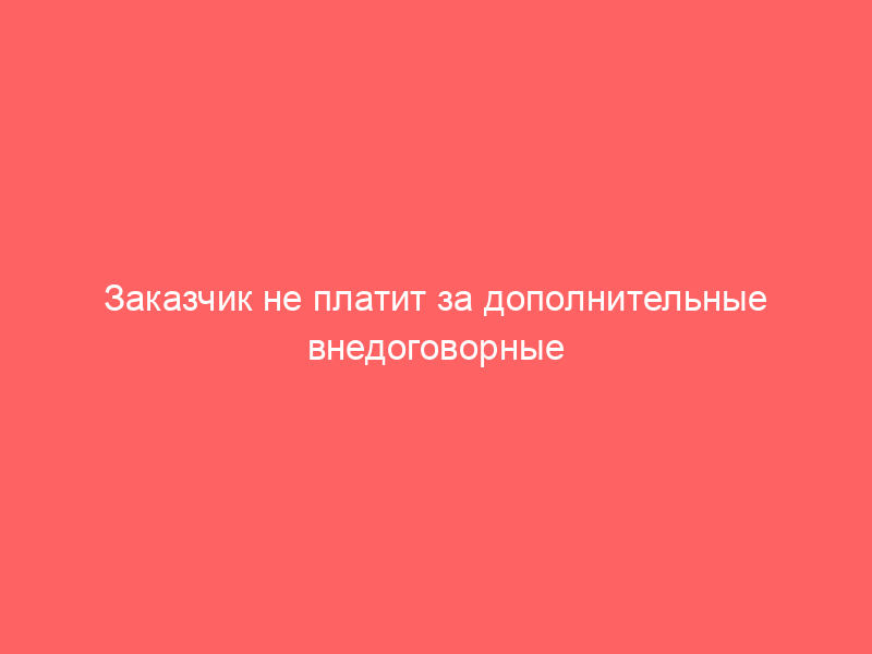 Заказчик не платит за дополнительные внедоговорные работы. Как и чем доказать свою правоту