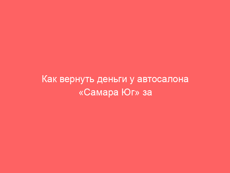 Как вернуть деньги у автосалона «Самара Юг» за навязанные услуги при покупке автомобиля