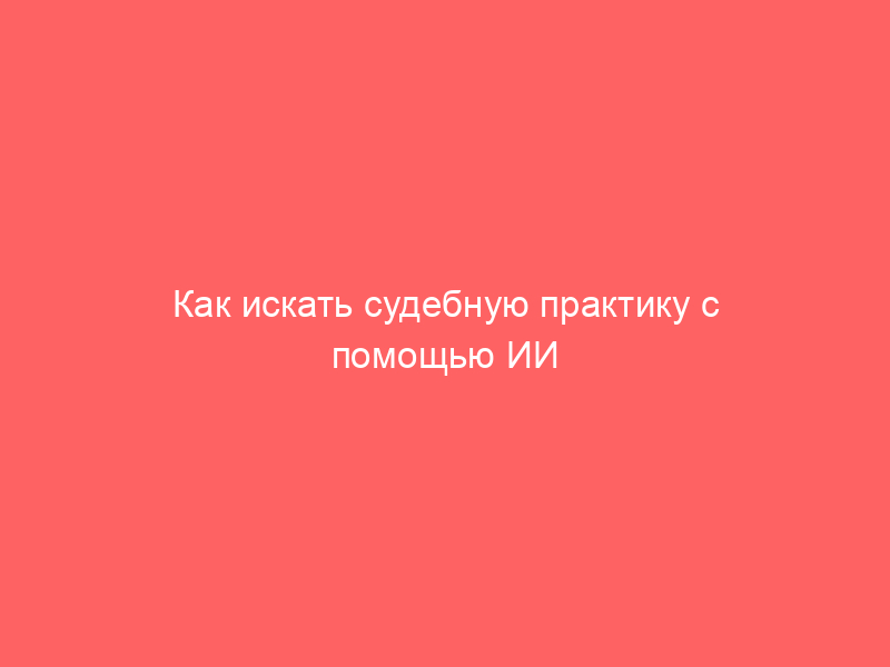 Как искать судебную практику с помощью ИИ