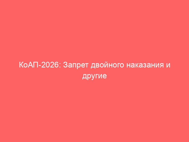 КоАП-2026: Запрет двойного наказания и другие значительные новеллы