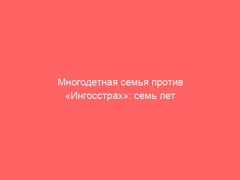 Многодетная семья против «Ингосстрах»: семь лет судебного процесса