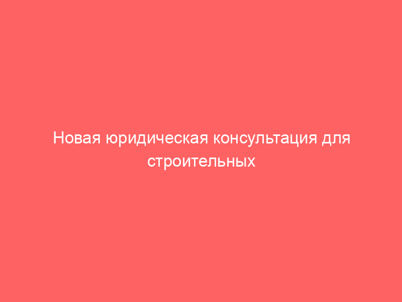 Новая юридическая консультация для строительных компаний (генподрядчиков, подрядчиков, субподрядчиков)