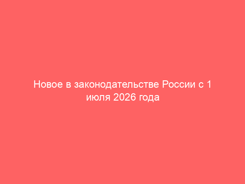 Новое в законодательстве России с 1 июля 2026 года