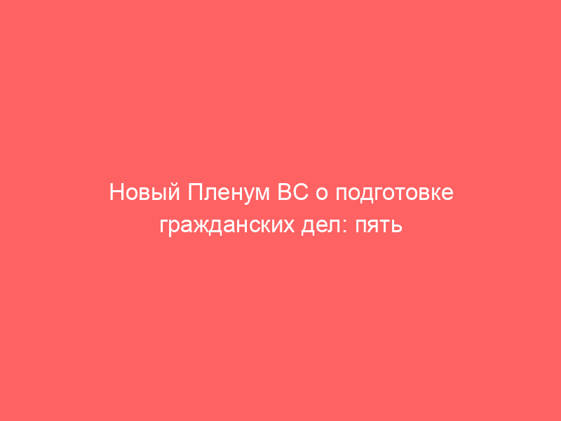 Новый Пленум ВС о подготовке гражданских дел: пять наблюдений от практика