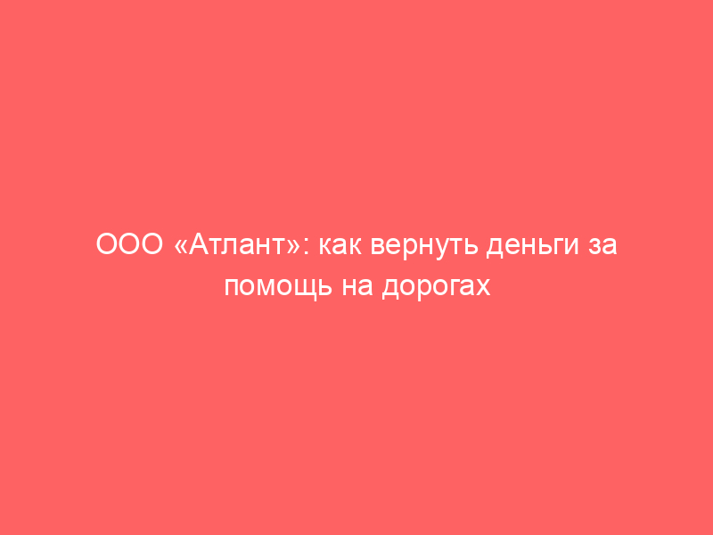 ООО «Атлант»: как вернуть деньги за помощь на дорогах и независимую гарантию