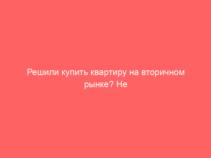 Решили купить квартиру на вторичном рынке? Не торопитесь