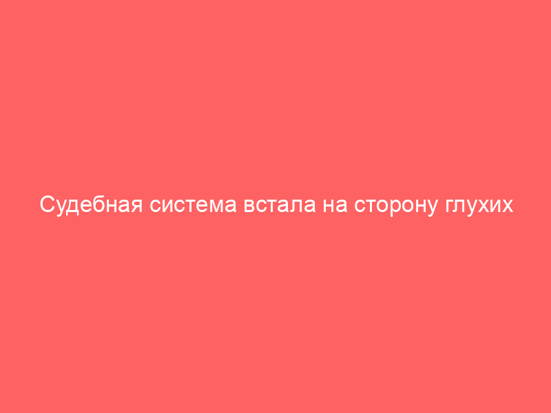 Судебная система встала на сторону глухих