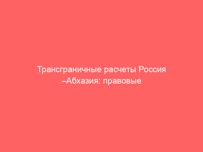 Трансграничные расчеты Россия –Абхазия: правовые аспекты и банковский комплаенс