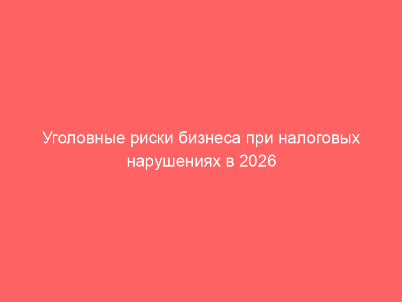 Уголовные риски бизнеса при налоговых нарушениях в 2026 году: статьи 198, 199, 199.1 УК РФ