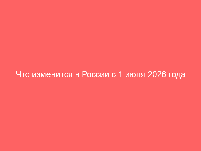 Что изменится в России с 1 июля 2026 года