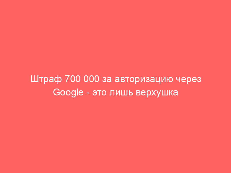 Штраф 700 000 за авторизацию через Google — это лишь верхушка айсберга: почему за рекомендательные технологии и ИИ придется заплатить миллионы