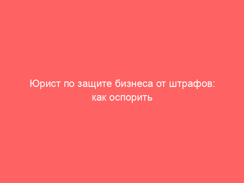 Юрист по защите бизнеса от штрафов: как оспорить постановление и снизить санкции