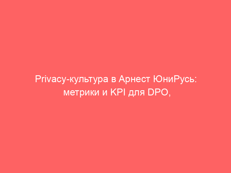 Privacy-культура в Арнест ЮниРусь: метрики и KPI для DPO, опросник PRA, работа с третьими лицами