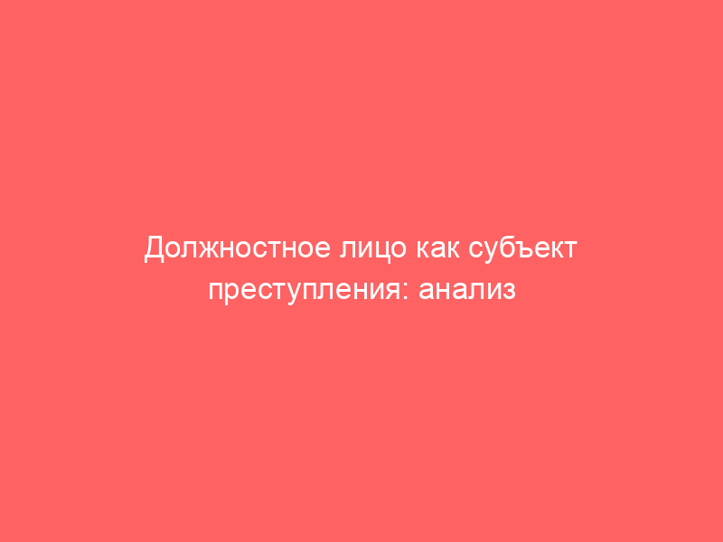 Должностное лицо как субъект преступления: анализ управленческих и административно-хозяйственных функций. Вектор защиты: как доказать отсутствие статуса должностного лица