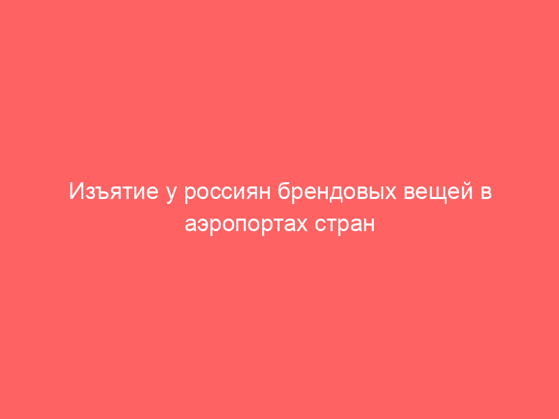 Изъятие у россиян брендовых вещей в аэропортах стран Европейского Союза