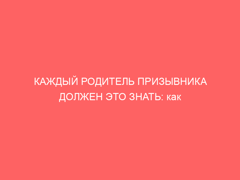 КАЖДЫЙ РОДИТЕЛЬ ПРИЗЫВНИКА ДОЛЖЕН ЭТО ЗНАТЬ: как защитить права сына во время призыва
