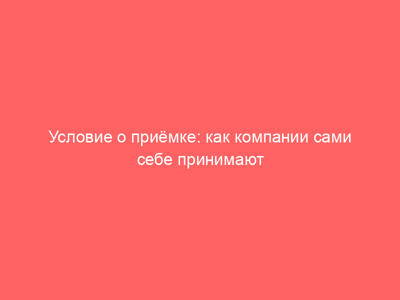 Условие о приёмке: как компании сами себе принимают работы, которые ещё не сделаны
