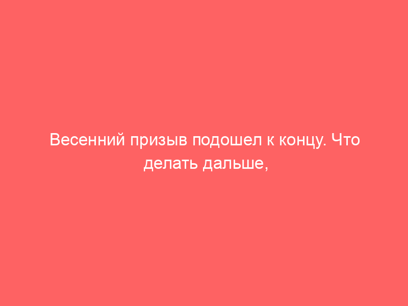 Весенний призыв подошел к концу. Что делать дальше, если вы не согласны с решением военкомата?